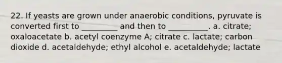 22. If yeasts are grown under anaerobic conditions, pyruvate is converted first to _________ and then to __________. a. citrate; oxaloacetate b. acetyl coenzyme A; citrate c. lactate; carbon dioxide d. acetaldehyde; ethyl alcohol e. acetaldehyde; lactate