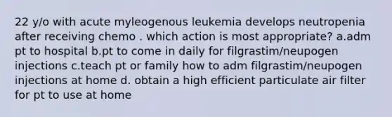 22 y/o with acute myleogenous leukemia develops neutropenia after receiving chemo . which action is most appropriate? a.adm pt to hospital b.pt to come in daily for filgrastim/neupogen injections c.teach pt or family how to adm filgrastim/neupogen injections at home d. obtain a high efficient particulate air filter for pt to use at home