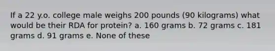 If a 22 y.o. college male weighs 200 pounds (90 kilograms) what would be their RDA for protein? a. 160 grams b. 72 grams c. 181 grams d. 91 grams e. None of these