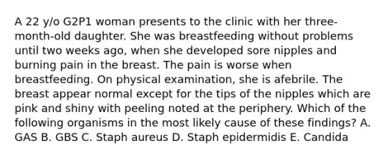 A 22 y/o G2P1 woman presents to the clinic with her three-month-old daughter. She was breastfeeding without problems until two weeks ago, when she developed sore nipples and burning pain in the breast. The pain is worse when breastfeeding. On physical examination, she is afebrile. The breast appear normal except for the tips of the nipples which are pink and shiny with peeling noted at the periphery. Which of the following organisms in the most likely cause of these findings? A. GAS B. GBS C. Staph aureus D. Staph epidermidis E. Candida