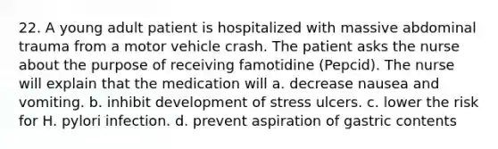 22. A young adult patient is hospitalized with massive abdominal trauma from a motor vehicle crash. The patient asks the nurse about the purpose of receiving famotidine (Pepcid). The nurse will explain that the medication will a. decrease nausea and vomiting. b. inhibit development of stress ulcers. c. lower the risk for H. pylori infection. d. prevent aspiration of gastric contents