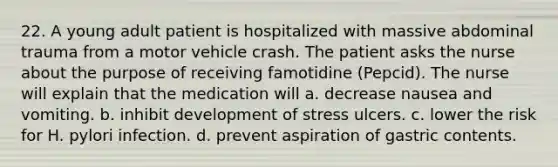 22. A young adult patient is hospitalized with massive abdominal trauma from a motor vehicle crash. The patient asks the nurse about the purpose of receiving famotidine (Pepcid). The nurse will explain that the medication will a. decrease nausea and vomiting. b. inhibit development of stress ulcers. c. lower the risk for H. pylori infection. d. prevent aspiration of gastric contents.