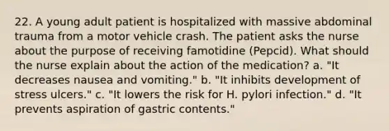 22. A young adult patient is hospitalized with massive abdominal trauma from a motor vehicle crash. The patient asks the nurse about the purpose of receiving famotidine (Pepcid). What should the nurse explain about the action of the medication? a. "It decreases nausea and vomiting." b. "It inhibits development of stress ulcers." c. "It lowers the risk for H. pylori infection." d. "It prevents aspiration of gastric contents."