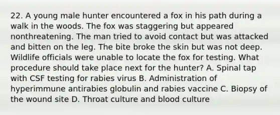 22. A young male hunter encountered a fox in his path during a walk in the woods. The fox was staggering but appeared nonthreatening. The man tried to avoid contact but was attacked and bitten on the leg. The bite broke the skin but was not deep. Wildlife officials were unable to locate the fox for testing. What procedure should take place next for the hunter? A. Spinal tap with CSF testing for rabies virus B. Administration of hyperimmune antirabies globulin and rabies vaccine C. Biopsy of the wound site D. Throat culture and blood culture