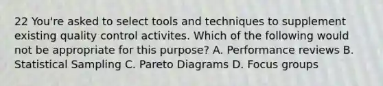 22 You're asked to select tools and techniques to supplement existing <a href='https://www.questionai.com/knowledge/k1NGURoTHc-quality-control' class='anchor-knowledge'>quality control</a> activites. Which of the following would not be appropriate for this purpose? A. Performance reviews B. Statistical Sampling C. Pareto Diagrams D. <a href='https://www.questionai.com/knowledge/kM0xAauzxe-focus-groups' class='anchor-knowledge'>focus groups</a>