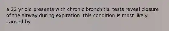 a 22 yr old presents with chronic bronchitis. tests reveal closure of the airway during expiration. this condition is most likely caused by: