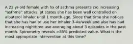 A 22 yr-old female with hx of asthma presents c/o increasing "asthma" attacks. pt states she has been well controlled on albuterol inhaler until 1 month ago. Since that time she notices that she has had to use her inhaler 3-4x/week and also has had increasing nighttime use averaging about 3 episodes in the past month. Spirometry reveals >85% predicted value. What is the most appropriate intervention at this time?