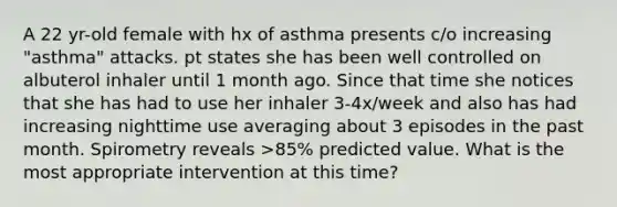 A 22 yr-old female with hx of asthma presents c/o increasing "asthma" attacks. pt states she has been well controlled on albuterol inhaler until 1 month ago. Since that time she notices that she has had to use her inhaler 3-4x/week and also has had increasing nighttime use averaging about 3 episodes in the past month. Spirometry reveals >85% predicted value. What is the most appropriate intervention at this time?