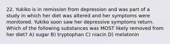 22. Yukiko is in remission from depression and was part of a study in which her diet was altered and her symptoms were monitored. Yukiko soon saw her depressive symptoms return. Which of the following substances was MOST likely removed from her diet? A) sugar B) tryptophan C) niacin D) melatonin