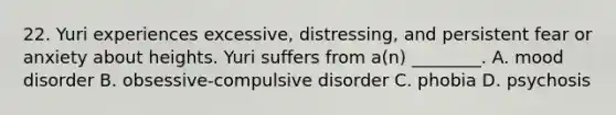 22. Yuri experiences excessive, distressing, and persistent fear or anxiety about heights. Yuri suffers from a(n) ________. A. mood disorder B. obsessive-compulsive disorder C. phobia D. psychosis