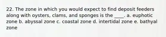 22. The zone in which you would expect to find deposit feeders along with oysters, clams, and sponges is the ____. a. euphotic zone b. abyssal zone c. coastal zone d. intertidal zone e. bathyal zone