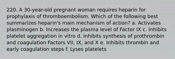 220. A 30-year-old pregnant woman requires heparin for prophylaxis of thromboembolism. Which of the following best summarizes heparin's main mechanism of action? a. Activates plasminogen b. Increases the plasma level of Factor IX c. Inhibits platelet aggregation in vitro d. Inhibits synthesis of prothrombin and coagulation Factors VII, IX, and X e. Inhibits thrombin and early coagulation steps f. Lyses platelets