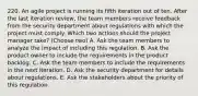 220. An agile project is running its fifth iteration out of ten. After the last iteration review, the team members receive feedback from the security department about regulations with which the project must comply. Which two actions should the project manager take? (Choose two) A. Ask the team members to analyze the impact of including this regulation. B. Ask the product owner to include the requirements in the product backlog. C. Ask the team members to include the requirements in the next iteration. D. Ask the security department for details about regulations. E. Ask the stakeholders about the priority of this regulation.