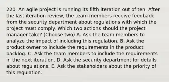 220. An agile project is running its fifth iteration out of ten. After the last iteration review, the team members receive feedback from the security department about regulations with which the project must comply. Which two actions should the project manager take? (Choose two) A. Ask the team members to analyze the impact of including this regulation. B. Ask the product owner to include the requirements in the product backlog. C. Ask the team members to include the requirements in the next iteration. D. Ask the security department for details about regulations. E. Ask the stakeholders about the priority of this regulation.