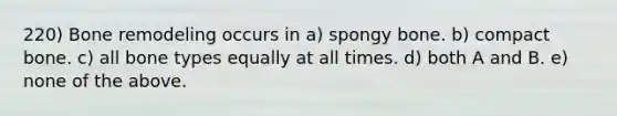 220) Bone remodeling occurs in a) spongy bone. b) compact bone. c) all bone types equally at all times. d) both A and B. e) none of the above.