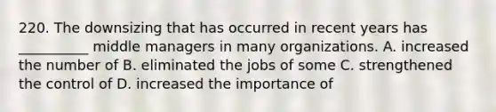 220. The downsizing that has occurred in recent years has __________ middle managers in many organizations. A. increased the number of B. eliminated the jobs of some C. strengthened the control of D. increased the importance of