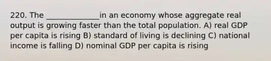 220. The ______________in an economy whose aggregate real output is growing faster than the total population. A) real GDP per capita is rising B) standard of living is declining C) national income is falling D) nominal GDP per capita is rising