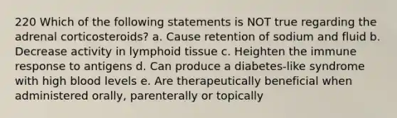 220 Which of the following statements is NOT true regarding the adrenal corticosteroids? a. Cause retention of sodium and fluid b. Decrease activity in lymphoid tissue c. Heighten the immune response to antigens d. Can produce a diabetes-like syndrome with high blood levels e. Are therapeutically beneficial when administered orally, parenterally or topically