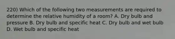 220) Which of the following two measurements are required to determine the relative humidity of a room? A. Dry bulb and pressure B. Dry bulb and specific heat C. Dry bulb and wet bulb D. Wet bulb and specific heat