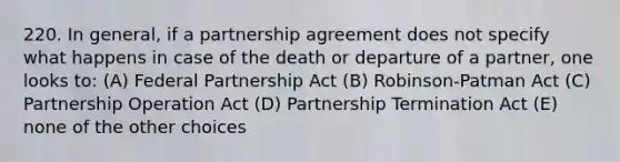 220. In general, if a partnership agreement does not specify what happens in case of the death or departure of a partner, one looks to: (A) Federal Partnership Act (B) Robinson-Patman Act (C) Partnership Operation Act (D) Partnership Termination Act (E) none of the other choices