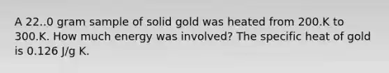 A 22..0 gram sample of solid gold was heated from 200.K to 300.K. How much energy was involved? The specific heat of gold is 0.126 J/g K.