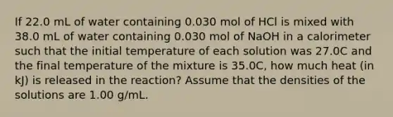 If 22.0 mL of water containing 0.030 mol of HCl is mixed with 38.0 mL of water containing 0.030 mol of NaOH in a calorimeter such that the initial temperature of each solution was 27.0C and the final temperature of the mixture is 35.0C, how much heat (in kJ) is released in the reaction? Assume that the densities of the solutions are 1.00 g/mL.