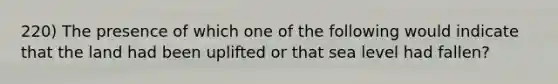 220) The presence of which one of the following would indicate that the land had been uplifted or that sea level had fallen?
