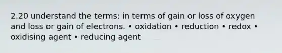 2.20 understand the terms: in terms of gain or loss of oxygen and loss or gain of electrons. • oxidation • reduction • redox • oxidising agent • reducing agent