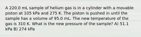 A 220.0 mL sample of helium gas is in a cylinder with a movable piston at 105 kPa and 275 K. The piston is pushed in until the sample has a volume of 95.0 mL. The new temperature of the gas is 310 K. What is the new pressure of the sample? A) 51.1 kPa B) 274 kPa