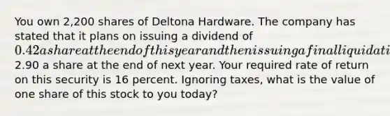 You own 2,200 shares of Deltona Hardware. The company has stated that it plans on issuing a dividend of 0.42 a share at the end of this year and then issuing a final liquidating dividend of2.90 a share at the end of next year. Your required rate of return on this security is 16 percent. Ignoring taxes, what is the value of one share of this stock to you today?