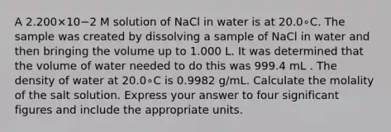 A 2.200×10−2 M solution of NaCl in water is at 20.0∘C. The sample was created by dissolving a sample of NaCl in water and then bringing the volume up to 1.000 L. It was determined that the volume of water needed to do this was 999.4 mL . The density of water at 20.0∘C is 0.9982 g/mL. Calculate the molality of the salt solution. Express your answer to four significant figures and include the appropriate units.