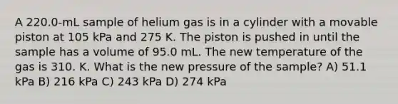 A 220.0-mL sample of helium gas is in a cylinder with a movable piston at 105 kPa and 275 K. The piston is pushed in until the sample has a volume of 95.0 mL. The new temperature of the gas is 310. K. What is the new pressure of the sample? A) 51.1 kPa B) 216 kPa C) 243 kPa D) 274 kPa