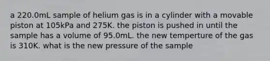 a 220.0mL sample of helium gas is in a cylinder with a movable piston at 105kPa and 275K. the piston is pushed in until the sample has a volume of 95.0mL. the new temperture of the gas is 310K. what is the new pressure of the sample