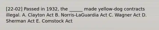 [22-02] Passed in 1932, the ______ made yellow-dog contracts illegal. A. Clayton Act B. Norris-LaGuardia Act C. Wagner Act D. Sherman Act E. Comstock Act