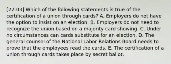 [22-03] Which of the following statements is true of the certification of a union through cards? A. Employers do not have the option to insist on an election. B. Employers do not need to recognize the union based on a majority card showing. C. Under no circumstances can cards substitute for an election. D. The general counsel of the National Labor Relations Board needs to prove that the employees read the cards. E. The certification of a union through cards takes place by secret ballot.