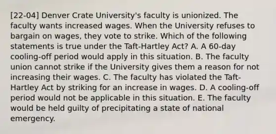 [22-04] Denver Crate University's faculty is unionized. The faculty wants increased wages. When the University refuses to bargain on wages, they vote to strike. Which of the following statements is true under the Taft-Hartley Act? A. A 60-day cooling-off period would apply in this situation. B. The faculty union cannot strike if the University gives them a reason for not increasing their wages. C. The faculty has violated the Taft-Hartley Act by striking for an increase in wages. D. A cooling-off period would not be applicable in this situation. E. The faculty would be held guilty of precipitating a state of national emergency.