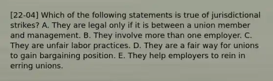 [22-04] Which of the following statements is true of jurisdictional strikes? A. They are legal only if it is between a union member and management. B. They involve more than one employer. C. They are unfair labor practices. D. They are a fair way for unions to gain bargaining position. E. They help employers to rein in erring unions.