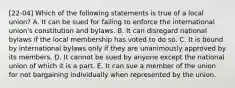 [22-04] Which of the following statements is true of a local union? A. It can be sued for failing to enforce the international union's constitution and bylaws. B. It can disregard national bylaws if the local membership has voted to do so. C. It is bound by international bylaws only if they are unanimously approved by its members. D. It cannot be sued by anyone except the national union of which it is a part. E. It can sue a member of the union for not bargaining individually when represented by the union.