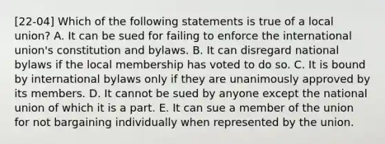 [22-04] Which of the following statements is true of a local union? A. It can be sued for failing to enforce the international union's constitution and bylaws. B. It can disregard national bylaws if the local membership has voted to do so. C. It is bound by international bylaws only if they are unanimously approved by its members. D. It cannot be sued by anyone except the national union of which it is a part. E. It can sue a member of the union for not bargaining individually when represented by the union.