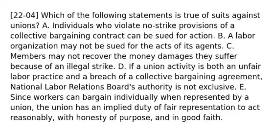 [22-04] Which of the following statements is true of suits against unions? A. Individuals who violate no-strike provisions of a collective bargaining contract can be sued for action. B. A labor organization may not be sued for the acts of its agents. C. Members may not recover the money damages they suffer because of an illegal strike. D. If a union activity is both an unfair labor practice and a breach of a collective bargaining agreement, National Labor Relations Board's authority is not exclusive. E. Since workers can bargain individually when represented by a union, the union has an implied duty of fair representation to act reasonably, with honesty of purpose, and in good faith.