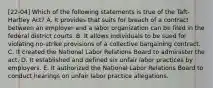 [22-04] Which of the following statements is true of the Taft-Hartley Act? A. It provides that suits for breach of a contract between an employer and a labor organization can be filed in the federal district courts. B. It allows individuals to be sued for violating no-strike provisions of a collective bargaining contract. C. It created the National Labor Relations Board to administer the act. D. It established and defined six unfair labor practices by employers. E. It authorized the National Labor Relations Board to conduct hearings on unfair labor practice allegations.