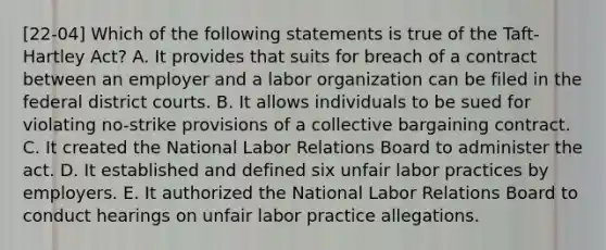 [22-04] Which of the following statements is true of the Taft-Hartley Act? A. It provides that suits for breach of a contract between an employer and a labor organization can be filed in the federal district courts. B. It allows individuals to be sued for violating no-strike provisions of a collective bargaining contract. C. It created the National Labor Relations Board to administer the act. D. It established and defined six unfair labor practices by employers. E. It authorized the National Labor Relations Board to conduct hearings on unfair labor practice allegations.