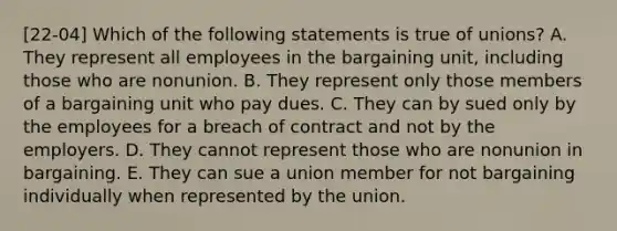 [22-04] Which of the following statements is true of unions? A. They represent all employees in the bargaining unit, including those who are nonunion. B. They represent only those members of a bargaining unit who pay dues. C. They can by sued only by the employees for a breach of contract and not by the employers. D. They cannot represent those who are nonunion in bargaining. E. They can sue a union member for not bargaining individually when represented by the union.