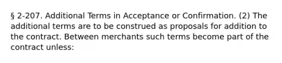 § 2-207. Additional Terms in Acceptance or Confirmation. (2) The additional terms are to be construed as proposals for addition to the contract. Between merchants such terms become part of the contract unless: