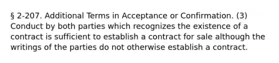 § 2-207. Additional Terms in Acceptance or Confirmation. (3) Conduct by both parties which recognizes the existence of a contract is sufficient to establish a contract for sale although the writings of the parties do not otherwise establish a contract.