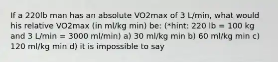 If a 220lb man has an absolute VO2max of 3 L/min, what would his relative VO2max (in ml/kg min) be: (*hint: 220 lb = 100 kg and 3 L/min = 3000 ml/min) a) 30 ml/kg min b) 60 ml/kg min c) 120 ml/kg min d) it is impossible to say