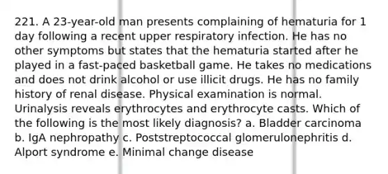 221. A 23-year-old man presents complaining of hematuria for 1 day following a recent upper respiratory infection. He has no other symptoms but states that the hematuria started after he played in a fast-paced basketball game. He takes no medications and does not drink alcohol or use illicit drugs. He has no family history of renal disease. Physical examination is normal. Urinalysis reveals erythrocytes and erythrocyte casts. Which of the following is the most likely diagnosis? a. Bladder carcinoma b. IgA nephropathy c. Poststreptococcal glomerulonephritis d. Alport syndrome e. Minimal change disease