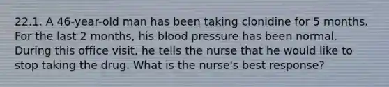 22.1. A 46-year-old man has been taking clonidine for 5 months. For the last 2 months, his blood pressure has been normal. During this office visit, he tells the nurse that he would like to stop taking the drug. What is the nurse's best response?