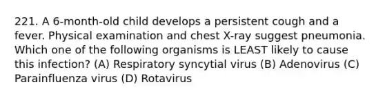 221. A 6-month-old child develops a persistent cough and a fever. Physical examination and chest X-ray suggest pneumonia. Which one of the following organisms is LEAST likely to cause this infection? (A) Respiratory syncytial virus (B) Adenovirus (C) Parainfluenza virus (D) Rotavirus