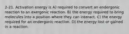 2-21. Activation energy is A) required to convert an endergonic reaction to an exergonic reaction. B) the energy required to bring molecules into a position where they can interact. C) the energy required for an endergonic reaction. D) the energy lost or gained in a reaction.